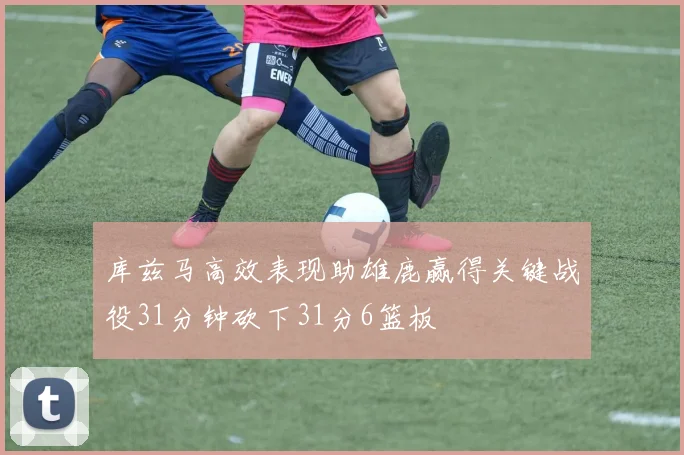 库兹马高效表现助雄鹿赢得关键战役31分钟砍下31分6篮板