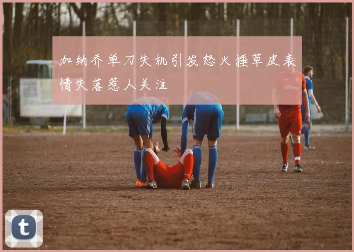 加纳乔单刀失机引发怒火捶草皮表情失落惹人关注