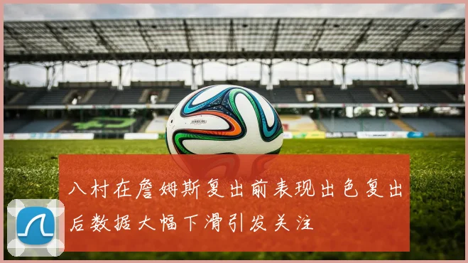 八村在詹姆斯复出前表现出色复出后数据大幅下滑引发关注