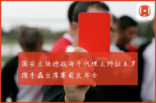 国安主场迎战海牛代理主帅拉米罗携李磊出席赛前发布会