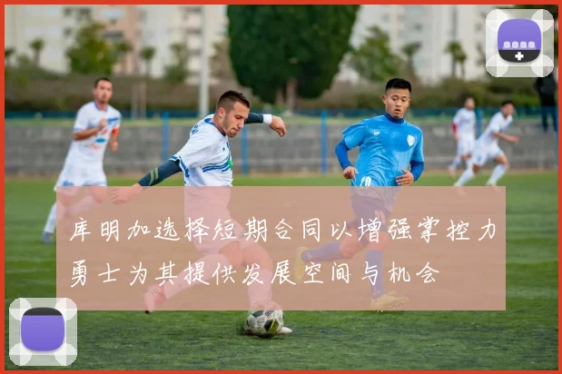 库明加选择短期合同以增强掌控力勇士为其提供发展空间与机会