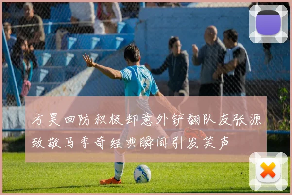 方昊回防积极却意外铲翻队友张源致敬马季奇经典瞬间引发笑声