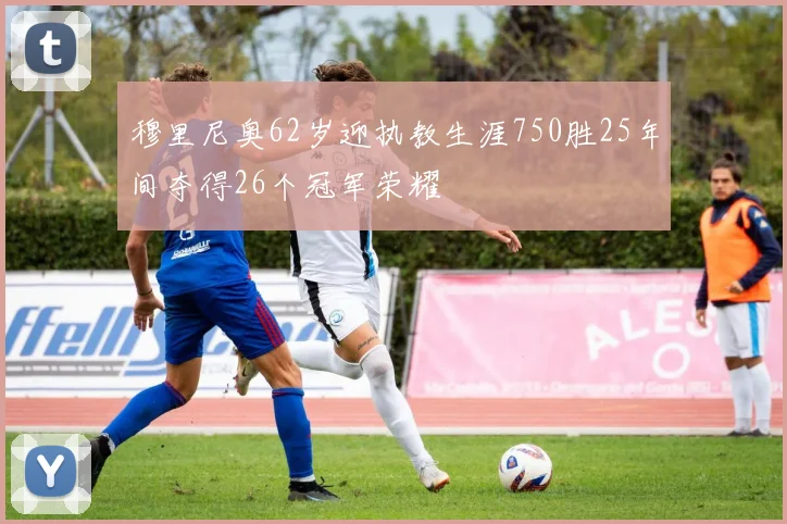 穆里尼奥62岁迎执教生涯750胜25年间夺得26个冠军荣耀