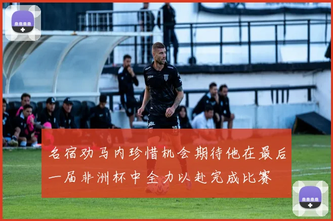 名宿劝马内珍惜机会期待他在最后一届非洲杯中全力以赴完成比赛
