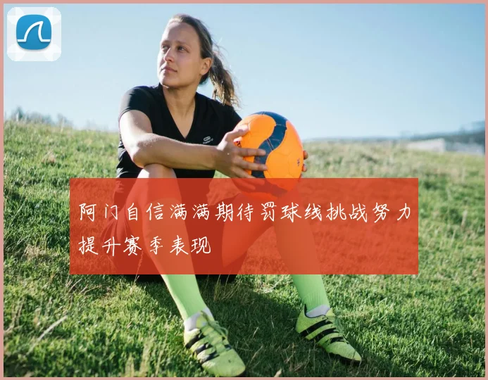 阿门自信满满期待罚球线挑战努力提升赛季表现