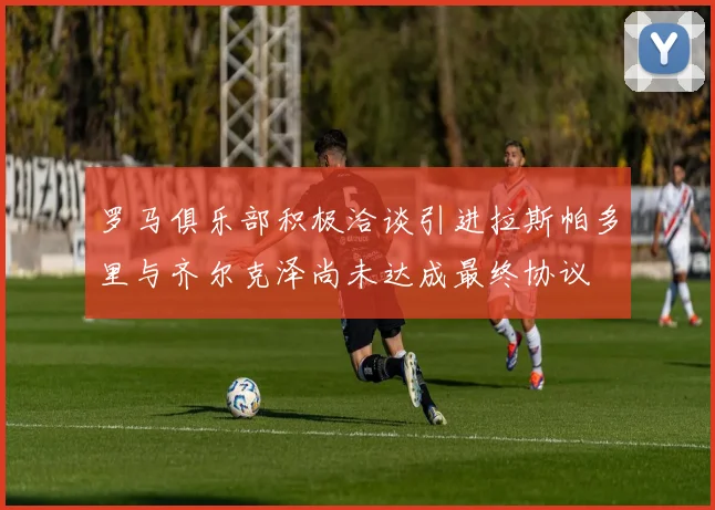 罗马俱乐部积极洽谈引进拉斯帕多里与齐尔克泽尚未达成最终协议
