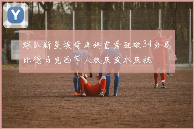 球队新星埃奇库姆首秀狂砍34分恩比德马克西等人欢庆泼水庆祝