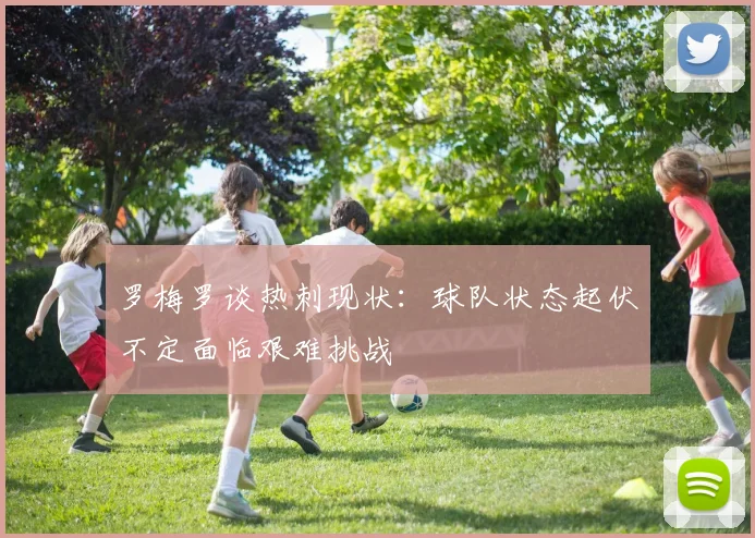 罗梅罗谈热刺现状：球队状态起伏不定面临艰难挑战