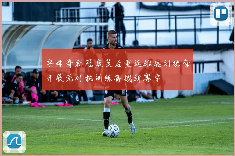 字母哥新冠康复后重返雄鹿训练营开展无对抗训练备战新赛季