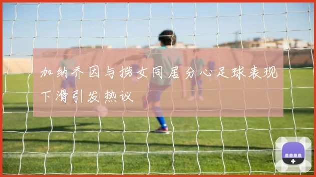 加纳乔因与捞女同居分心足球表现下滑引发热议
