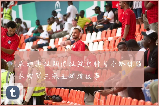 瓜迪奥拉期待拉波尔特与小蜘蛛留队续写三冠王辉煌故事