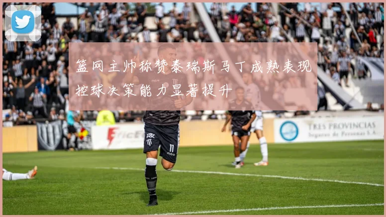 篮网主帅称赞泰瑞斯马丁成熟表现控球决策能力显著提升