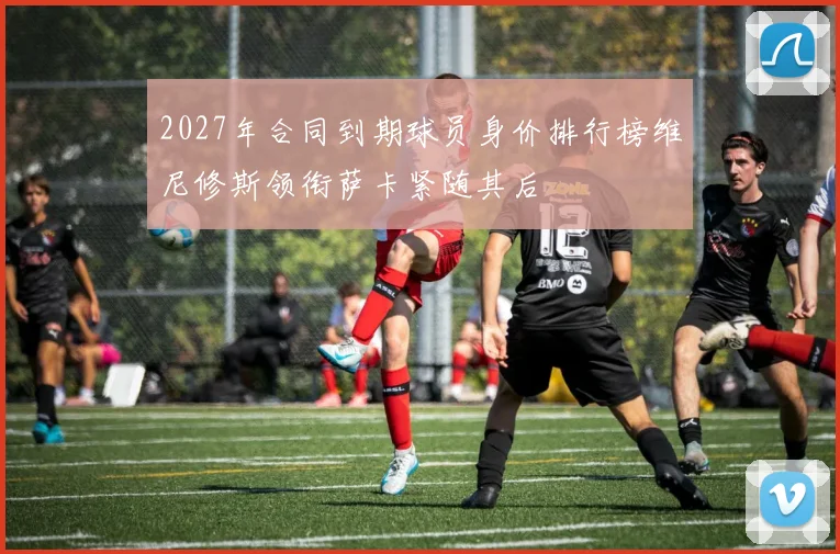 2027年合同到期球员身价排行榜维尼修斯领衔萨卡紧随其后