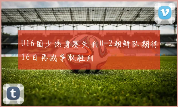 U16国少热身赛失利0-2朝鲜队期待16日再战争取胜利