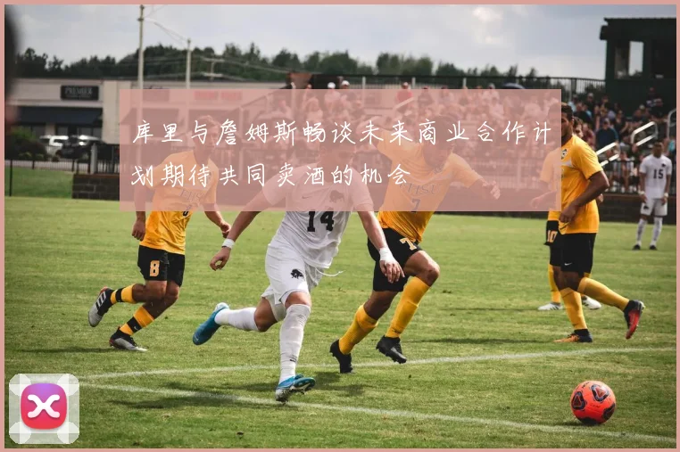库里与詹姆斯畅谈未来商业合作计划期待共同卖酒的机会