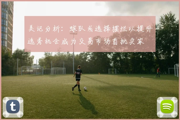 美记分析：球队或选择摆烂以提升选秀机会成为交易市场首批卖家