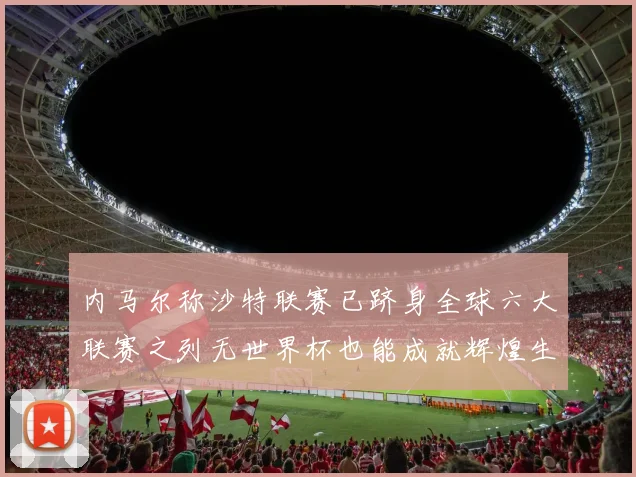 内马尔称沙特联赛已跻身全球六大联赛之列无世界杯也能成就辉煌生涯