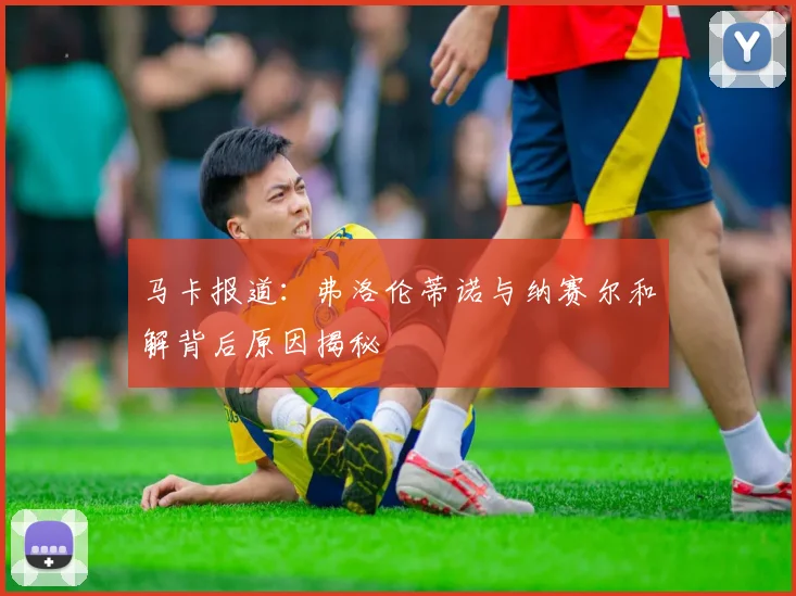 马卡报道：弗洛伦蒂诺与纳赛尔和解背后原因揭秘