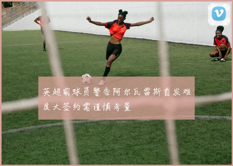 英超前球员警告阿尔瓦雷斯首发难度大签约需谨慎考量