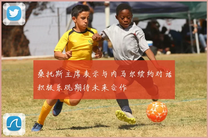 桑托斯主席表示与内马尔续约对话积极乐观期待未来合作