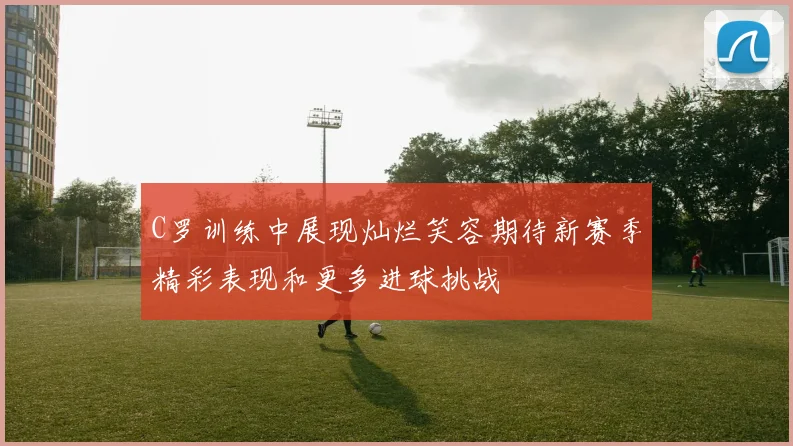 C罗训练中展现灿烂笑容期待新赛季精彩表现和更多进球挑战