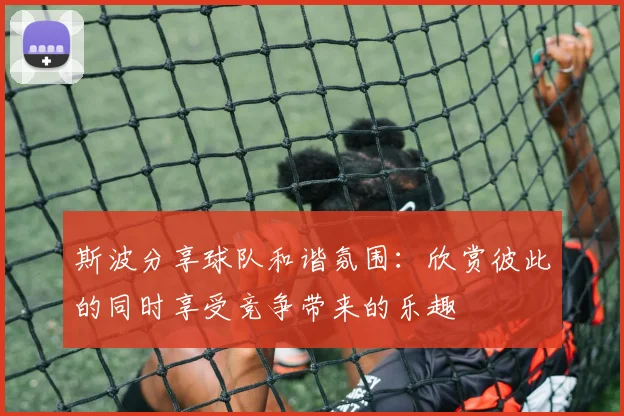 斯波分享球队和谐氛围：欣赏彼此的同时享受竞争带来的乐趣