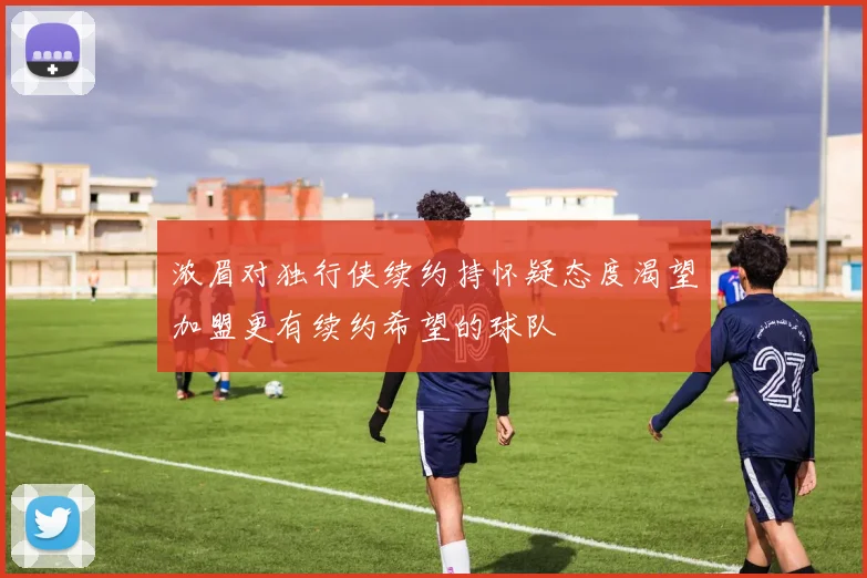 浓眉对独行侠续约持怀疑态度渴望加盟更有续约希望的球队