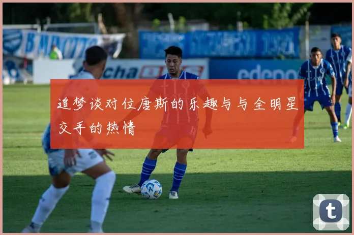追梦谈对位唐斯的乐趣与与全明星交手的热情