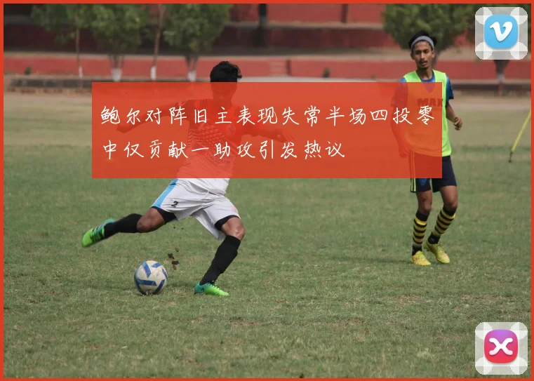 鲍尔对阵旧主表现失常半场四投零中仅贡献一助攻引发热议
